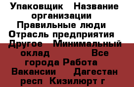 Упаковщик › Название организации ­ Правильные люди › Отрасль предприятия ­ Другое › Минимальный оклад ­ 25 000 - Все города Работа » Вакансии   . Дагестан респ.,Кизилюрт г.